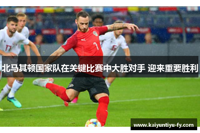 北马其顿国家队在关键比赛中大胜对手 迎来重要胜利