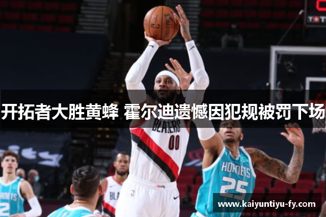 开拓者大胜黄蜂 霍尔迪遗憾因犯规被罚下场