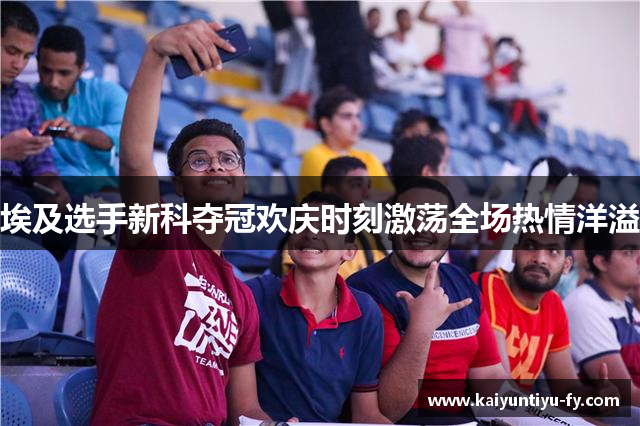 埃及选手新科夺冠欢庆时刻激荡全场热情洋溢