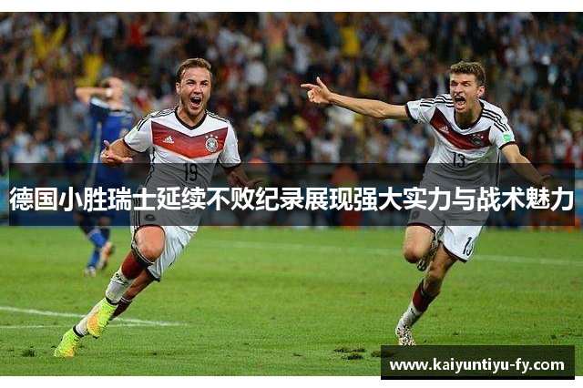 德国小胜瑞士延续不败纪录展现强大实力与战术魅力