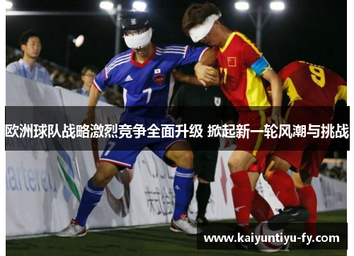 欧洲球队战略激烈竞争全面升级 掀起新一轮风潮与挑战