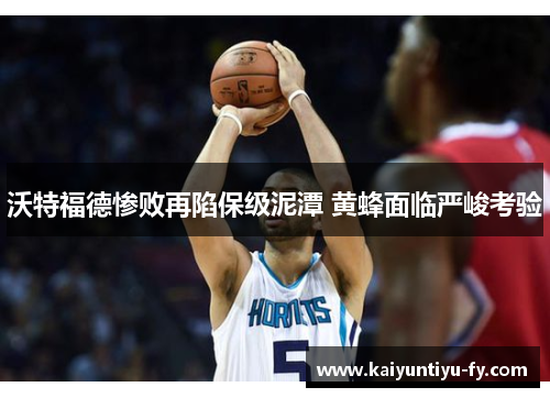 沃特福德惨败再陷保级泥潭 黄蜂面临严峻考验