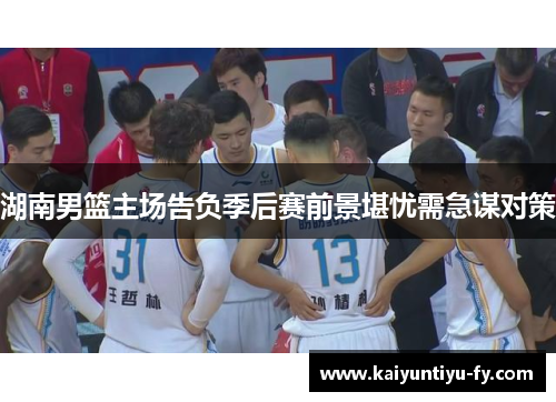 湖南男篮主场告负季后赛前景堪忧需急谋对策