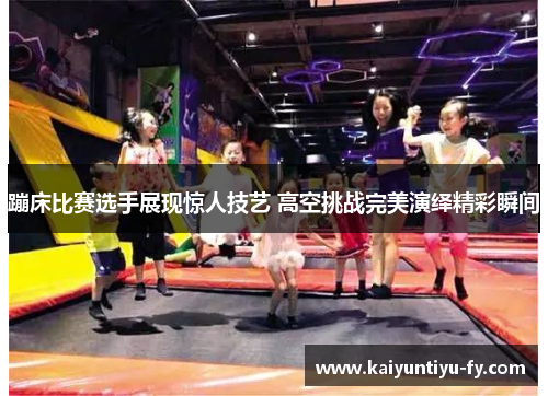 蹦床比赛选手展现惊人技艺 高空挑战完美演绎精彩瞬间