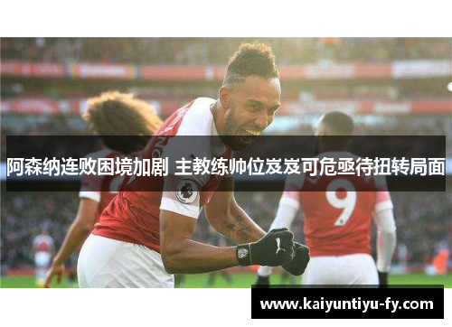 阿森纳连败困境加剧 主教练帅位岌岌可危亟待扭转局面