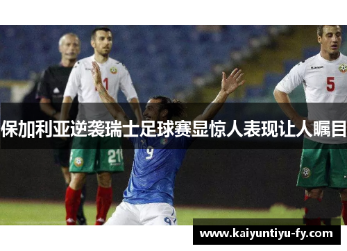 保加利亚逆袭瑞士足球赛显惊人表现让人瞩目