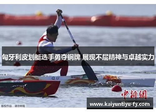 匈牙利皮划艇选手勇夺铜牌 展现不屈精神与卓越实力