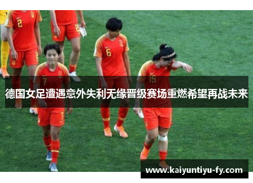 德国女足遭遇意外失利无缘晋级赛场重燃希望再战未来
