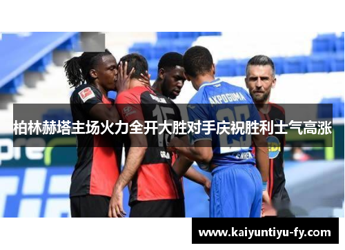 柏林赫塔主场火力全开大胜对手庆祝胜利士气高涨
