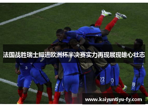 法国战胜瑞士挺进欧洲杯半决赛实力再现展现雄心壮志