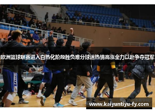 欧洲篮球联赛进入白热化阶段胜负难分球迷热情高涨全力以赴争夺冠军