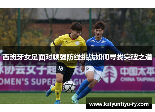 西班牙女足面对顽强防线挑战如何寻找突破之道