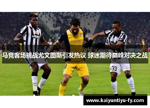 马竞客场挑战尤文图斯引发热议 球迷期待巅峰对决之战