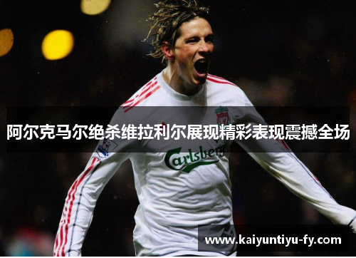 阿尔克马尔绝杀维拉利尔展现精彩表现震撼全场