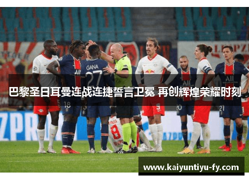 巴黎圣日耳曼连战连捷誓言卫冕 再创辉煌荣耀时刻