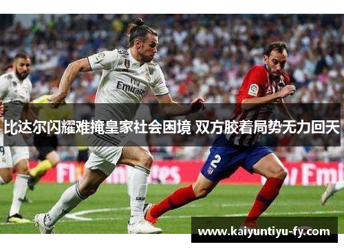 比达尔闪耀难掩皇家社会困境 双方胶着局势无力回天