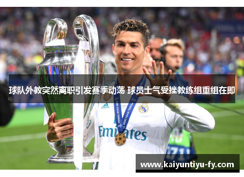 球队外教突然离职引发赛季动荡 球员士气受挫教练组重组在即