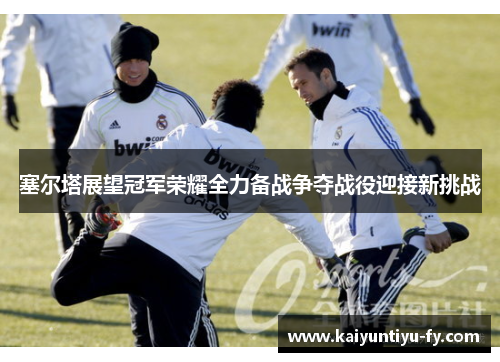塞尔塔展望冠军荣耀全力备战争夺战役迎接新挑战