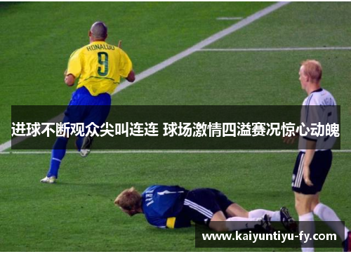 进球不断观众尖叫连连 球场激情四溢赛况惊心动魄