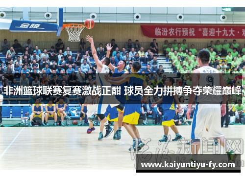 非洲篮球联赛复赛激战正酣 球员全力拼搏争夺荣耀巅峰
