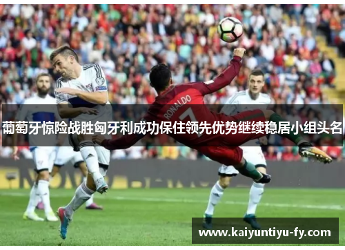 葡萄牙惊险战胜匈牙利成功保住领先优势继续稳居小组头名