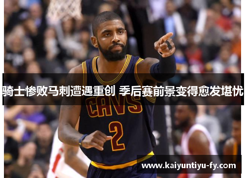 骑士惨败马刺遭遇重创 季后赛前景变得愈发堪忧