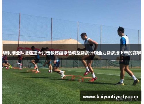 玻利维亚队遭遇重大打击教练组紧急调整备战计划全力备战接下来的赛事